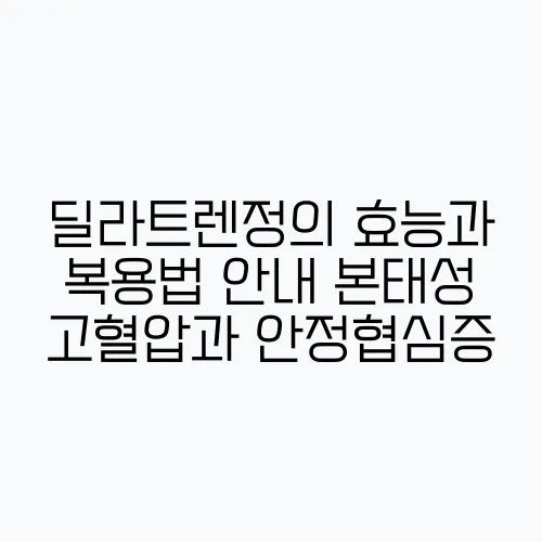 딜라트렌정의 효능과 복용법 안내 본태성 고혈압과 안정협심증, 울혈성 심부전을 위해 꼭 챙기!