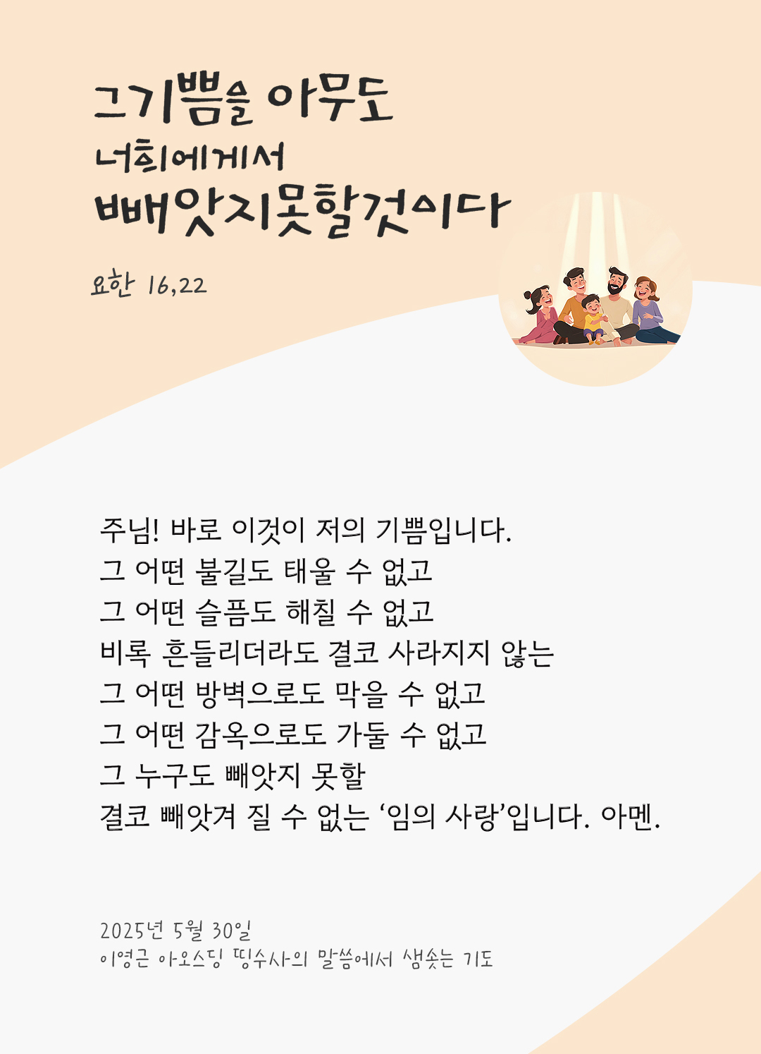 주님! 바로 이것이 저의 기쁨입니다. 그 어떤 불길도 태울 수 없고 그 어떤 슬픔도 해칠 수 없고 비록 흔들리더라도 결코 사라지지 않는 그 어떤 방벽으로도 막을 수 없고 그 어떤 감옥으로도 가둘 수 없고 그 누구도 빼앗지 못할 결코 빼앗겨 질 수 없는 &lsquo;임의 사랑&rsquo;입니다. 아멘. by 이영근 아오스딩 신부 띵수사의 말씀에서 샘솟는 기도(말샘기도)
