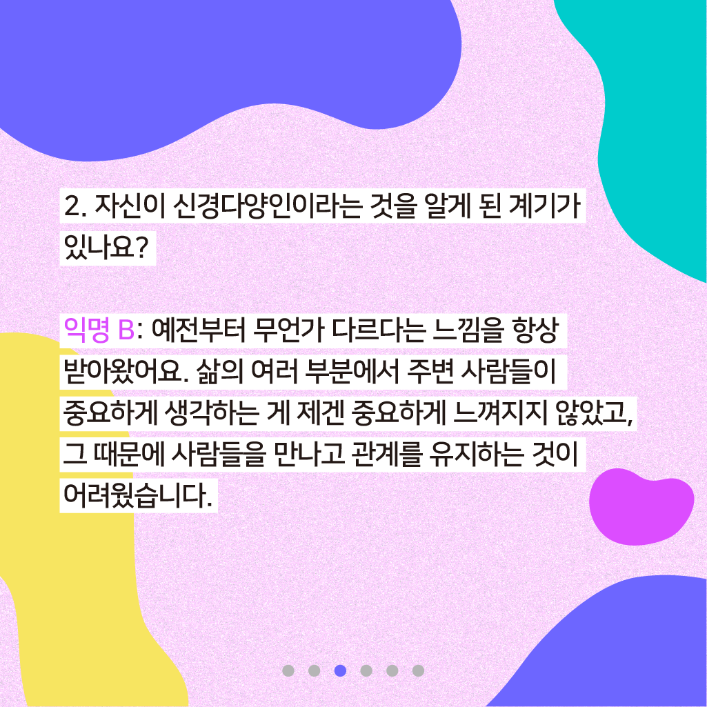 2. 자신이 신경다양인이라는 것을 알게 된 계기가 있나요? 익명 B: 예전부터 무언가 다르다는 느낌을 항상 받아왔어요. 삶의 여러 부분에서 주변 사람들이 중요하게 생각하는 게 제겐 중요하게 느껴지지 않았고, 그 때문에 사람들을 만나고 관계를 유지하는 것이 어려웠습니다.