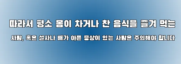  따라서 평소 몸이 차거나 찬 음식을 즐겨 먹는 사람, 혹은 설사나 배가 아픈 증상이 있는 사람은 주의해야 합니다