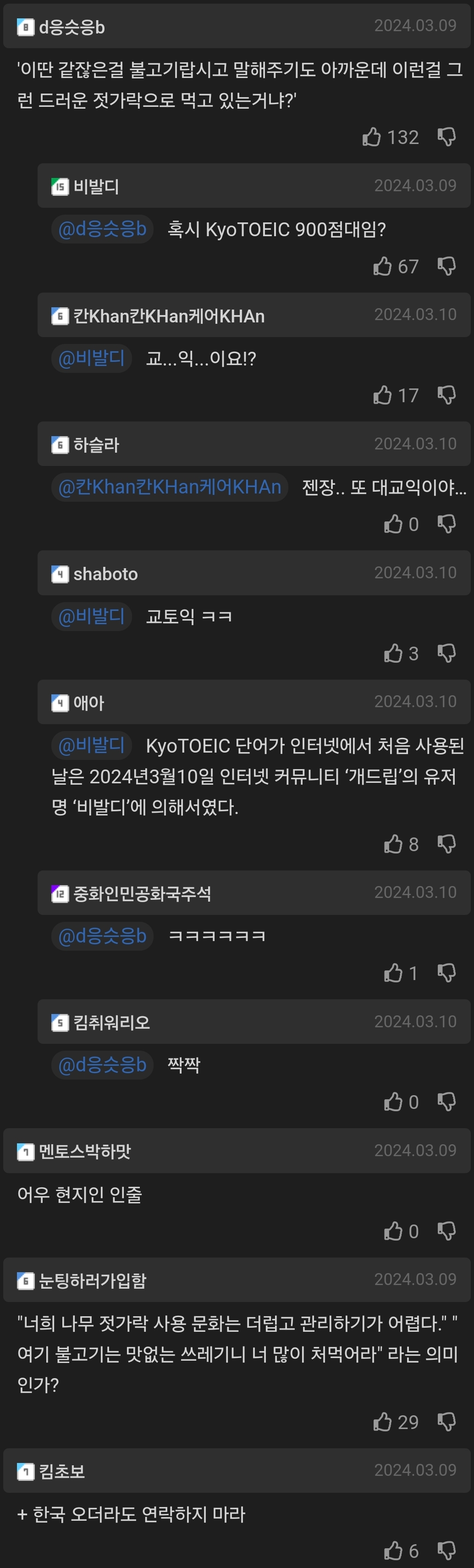 d응슷응b
2024.03.09
'이딴 같잖은걸 불고기랍시고 말해주기도 아까운데 이런걸 그 런 드러운 젓가락으로 먹고 있는거냐?'
비발디
132
2024.03.09
@d응소음
혹시 KyoTOEIC 900점대임?
67
칸Khan킨KHan케어KHAn
2024.03.10
비발디
교...익...이요!?
17
하슬라
2024.03.10
Khan칸KHan케어KHAn
젠장.. 또 대교익이야.....
shaboto
2024.03.10
비밀의 교토익 ㅋㅋ
3
애아
2024.03.10
(비다 KyoTOEIC 단어가 인터넷에서 처음 사용된 날은 2024년3월10일 인터넷 커뮤니티 '개드립'의 유저 명 '비발디'에 의해서였다.
08
●중화인민공화국주석
2024.03 10
01
김취워리오
2024.03.10
@d응슷응
짝짝
2024.03.09
멘토스박하맛
어우 현지인 인줄
눈팅하러가입할
2024.03.09
&quot;너희 나무 젓가락 사용 문화는 더럽고 관리하기가 어렵다.&quot;&quot; 여기 불고기는 맛없는 쓰레기니 너 많이 처먹어라' 라는 의미 인가?
29
김초보
202-4.03.09
+ 한국 오더라도 연락하지 마라
06