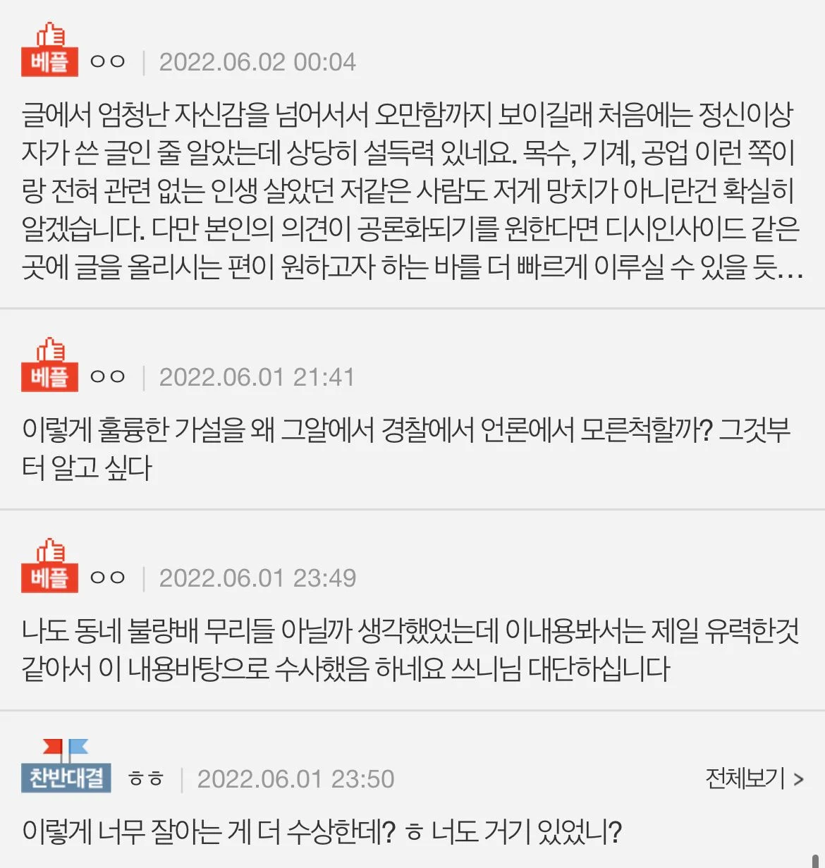 ㅇㅇ❘
2022.06.02 00:04
글에서 엄청난 자신감을 넘어서서 오만함까지 보이길래 처음에는 정신이상 자가 쓴 글인 줄 알았는데 상당히 설득력 있네요. 목수, 기계, 공업 이런 쪽이 랑 전혀 관련 없는 인생 살았던 저같은 사람도 저게 망치가 아니란건 확실히 알겠습니다. 다만 본인의 의견이 공론화되기를 원한다면 디시인사이드 같은 곳에 글을 올리시는 편이 원하고자 하는 바를 더 빠르게 이루실 수 있을 듯...
베플
ㅇㅇ❘
2022.06.01 21:41
이렇게 훌륭한 가설을 왜 그알에서 경찰에서 언론에서 모른척할까? 그것부 터 알고 싶다
베플
ㅇㅇ❘
2022.06.01 23:49
나도 동네 불량배 무리들 아닐까 생각했었는데 이내용봐서는 제일 유력한것 같아서 이 내용바탕으로 수사했음 하네요 쓰니님 대단하십니다
찬반대결
ㅎㅎ 2022.06.01 23:50
이렇게 너무 잘아는 게 더 수상한데? ㅎ 너도 거기 있었니?