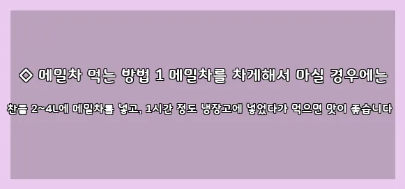  ◇ 메밀차 먹는 방법 1 메밀차를 차게해서 마실 경우에는 찬물 2~4L에 메밀차를 넣고, 1시간 정도 냉장고에 넣었다가 먹으면 맛이 좋습니다