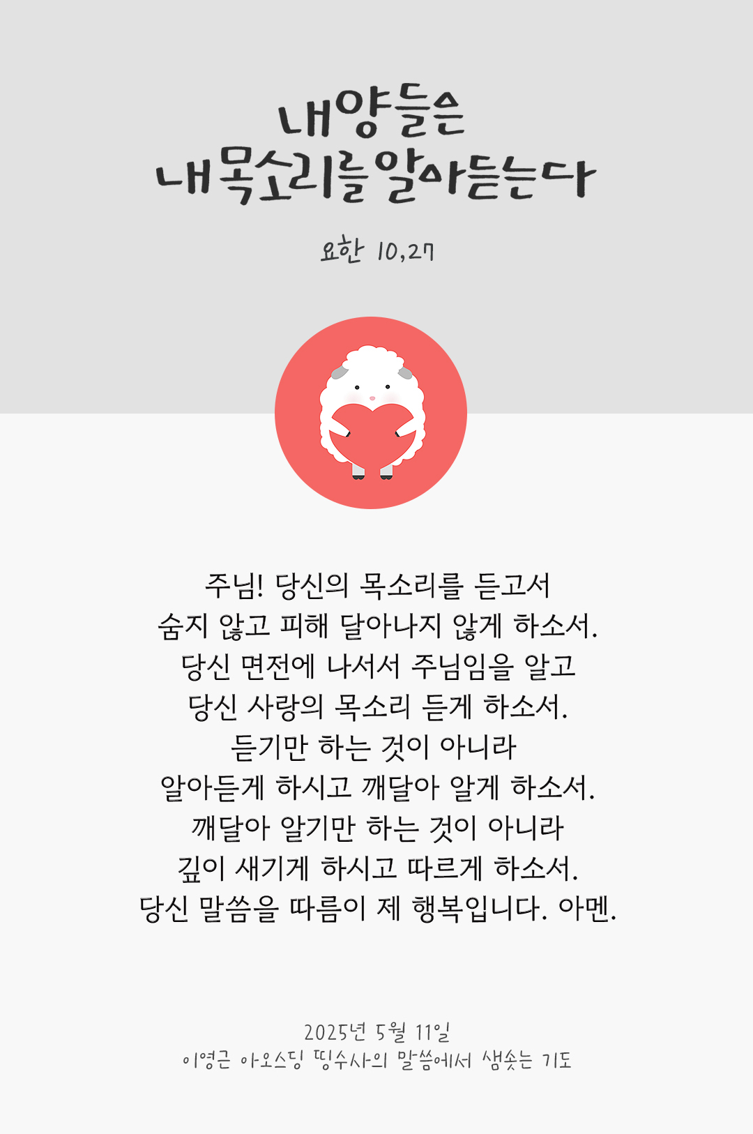 주님! 당신의 목소리를 듣고서 숨지 않고 피해 달아나지 않게 하소서. 당신 면전에 나서서 주님임을 알고 당신 사랑의 목소리 듣게 하소서. 듣기만 하는 것이 아니라 알아듣게 하시고 깨달아 알게 하소서. 깨달아 알기만 하는 것이 아니라, 깊이 새기게 하시고 따르게 하소서. 당신 말씀을 따름이 제 행복입니다. 아멘. by 이영근 아오스딩 신부 띵수사의 말씀에서 샘솟는 기도(말샘기도)