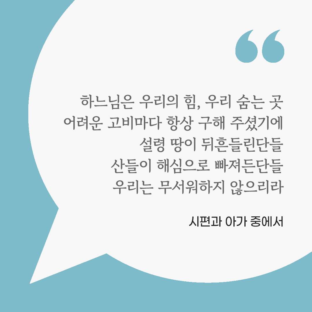 하느님은 우리의 힘, 우리 숨는 곳. 어려운 고비마다 항상 구해 주셨기에 설령 땅이 뒤흔들린단들, 산들이 해심으로 빠져든단들, 우리는 무서워하지 않으리라. (시편과 아가 중에서) 피어나네 마음을 살리는 가톨릭 명언 이미지