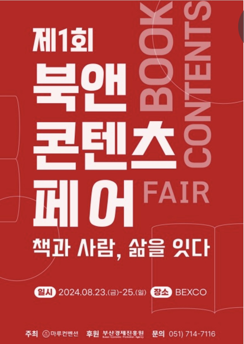 제1회 북앤콘텐츠페어
책과 사람,ㅅ ㅏㄻ을 잇다
일시 2024.08.23.(금)-25(일)
장소 BEXCO
주최 마루컨벤션
후원 부산경제진흥원
문의 051)714-7116