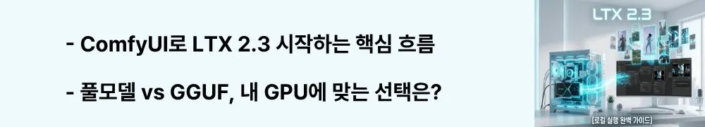 LTX 2.3: "ComfyUI로 LTX 2.3 시작하는 핵심 흐름"이라는 문구가 포함된 웹배너 이미지. 이 이미지는 LTX 2.3의 ComfyUI 연동 방법, 풀모델과 GGUF 양자화 선택 기준, RTX 최적화 설정 등 실전 워크플로를 시각적으로 전달하며, 블로그의 LTX 2.3 ComfyUI 사용법 가이드와 관련된 내용을 설명함 (LTX 2.3 ComfyUI workflow setup: full model vs GGUF, RTX optimization)