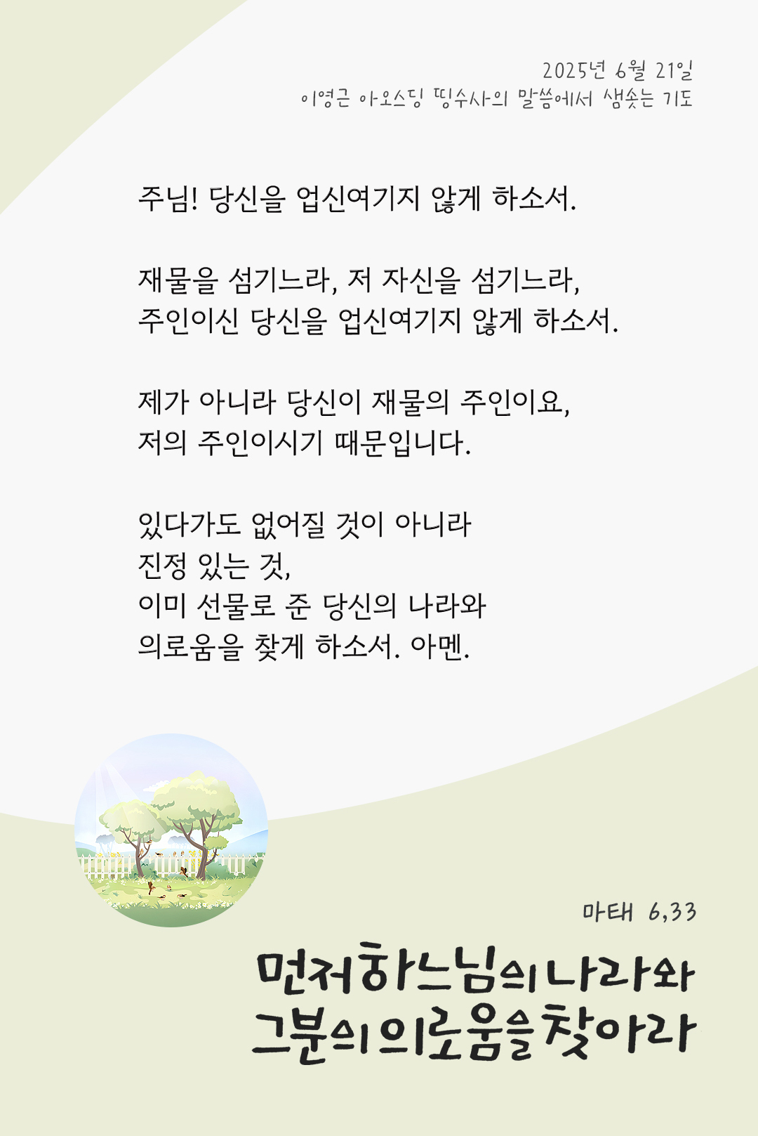 주님! 당신을 업신여기지 않게 하소서! 재물을 섬기느라, 저 자신을 섬기느라, 주인이신 당신을 업신여기지 않게 하소서! 제가 아니라 당신이 재물의 주인이요, 저의 주인이시기 때문입니다. 있다가도 없어질 것이 아니라 진정 있는 것, 이미 선물로 준 당신의 나라와 의로움을 찾게 하소서! 아멘. by 이영근 아오스딩 신부 띵수사의 말씀에서 샘솟는 기도(말샘기도)