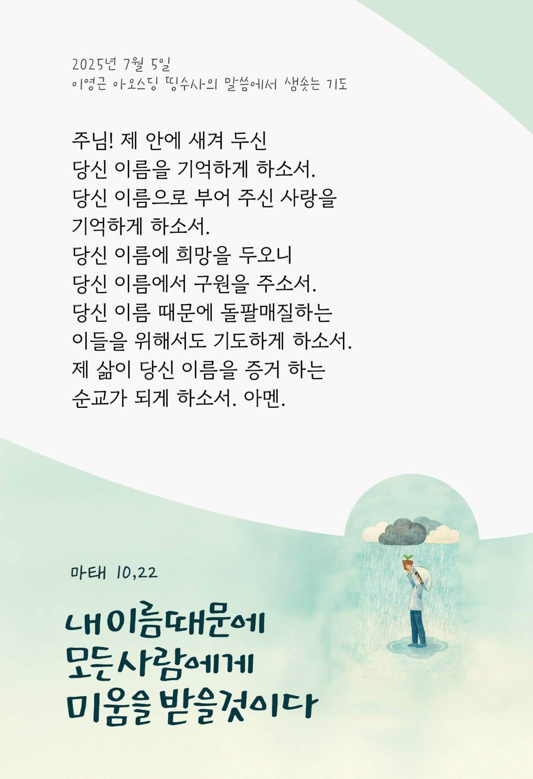 주님! 제 안에 새겨 두신 당신 이름을 기억하게 하소서. 당신 이름으로 부어 주신 사랑을 기억하게 하소서. 당신 이름에 희망을 두오니 당신 이름에서 구원을 주소서. 당신 이름 때문에, 돌팔매질하는 이들을 위해서도 기도하게 하소서. 제 삶이 당신 이름을 증거 하는 순교가 되게 하소서. 아멘. by 이영근 아오스딩 신부 띵수사의 말씀에서 샘솟는 기도(말샘기도)