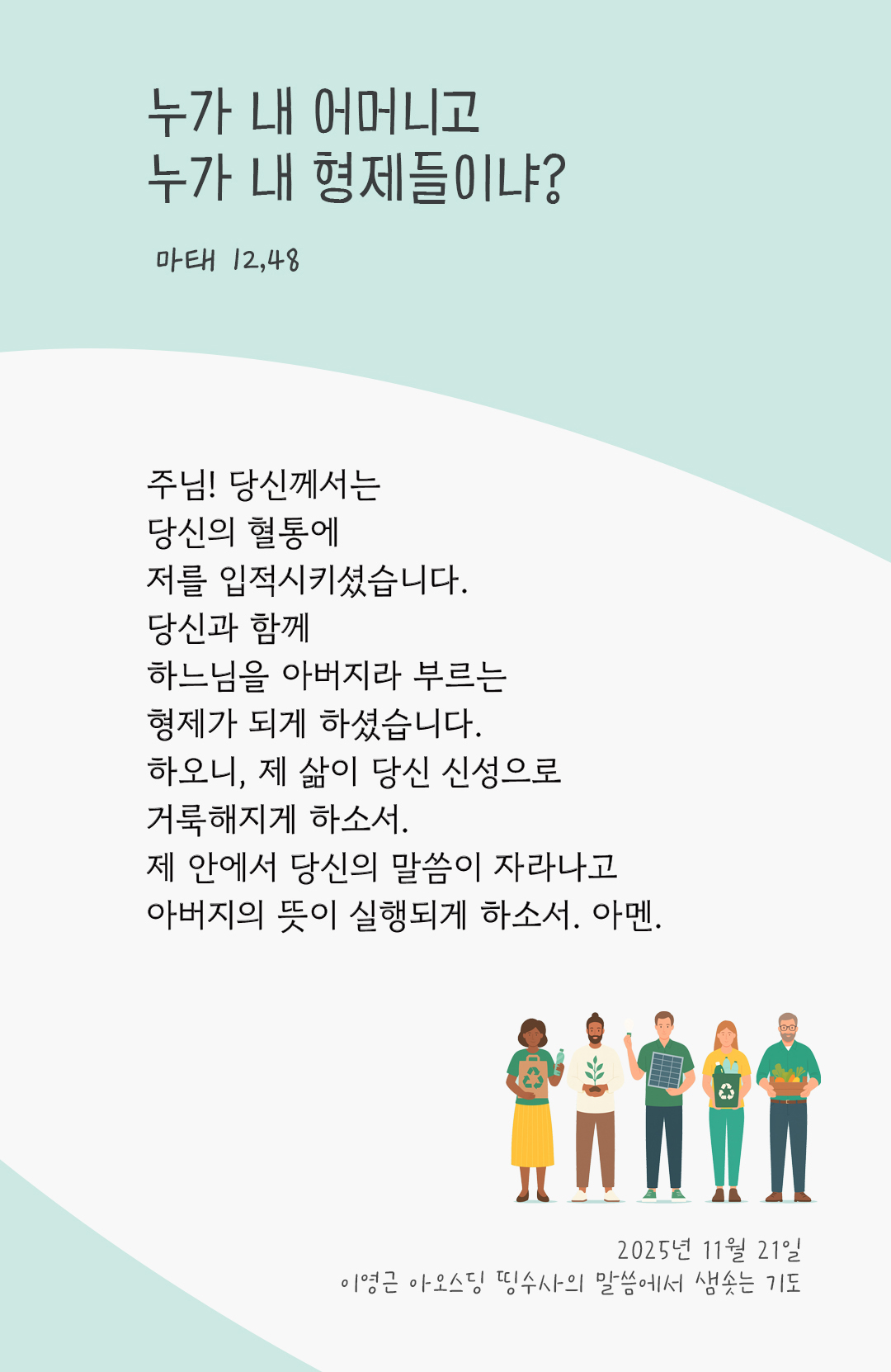 주님! 당신께서는 당신의 혈통에 저를 입적시키셨습니다. 당신과 함께 하느님을 아버지라 부르는 형제가 되게 하셨습니다. 하오니, 제 삶이 당신 신성으로 거룩해지게 하소서. 제 안에서 당신의 말씀이 자라나고 아버지의 뜻이 실행되게 하소서. 아멘. by 이영근 아오스딩 신부 띵수사의 말씀에서 샘솟는 기도(말샘기도)