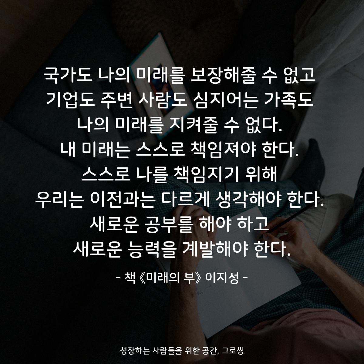 국가도 나의 미래를 보장해줄 수 없고
기업도 주변 사람도 심지어는 가족도
나의 미래를 지켜줄 수 없다.
내 미래는 스스로 책임져야 한다.
스스로 나를 책임지기 위해
우리는 이전과는 다르게 생각해야 한다.
새로운 공부를 해야 하고
새로운 능력을 계발해야 한다.