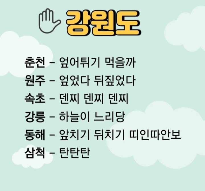 강원도
춘천 - 엎어튀기 먹을까
원주 - 엎었다 뒤짚었다
속초 - 덴찌 덴찌 덴찌
강릉 - 하늘이 느리당
동해 - 앞치기 뒤치기 띠인따안보
삼척 - 탄탄탄