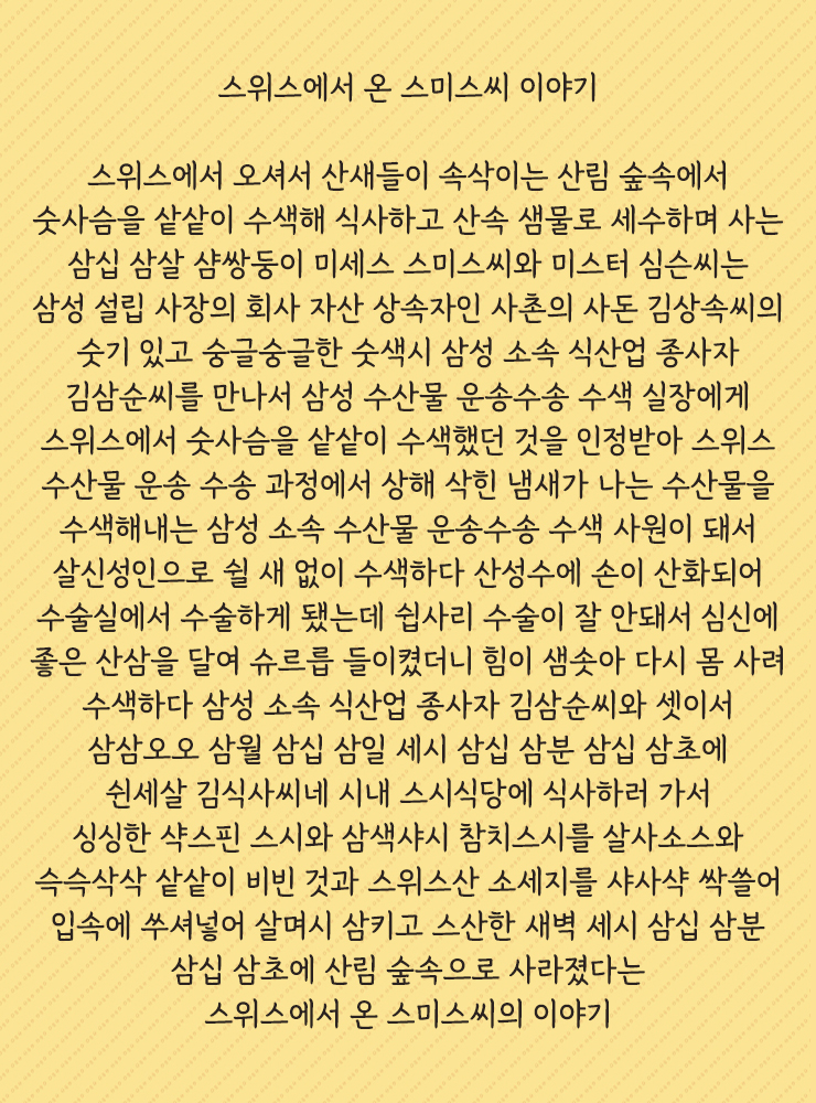 스위스에서 온 스미스씨 이야기
스위스에서 오셔서 산새들이 속삭이는 산림 숲속에서 숫사슴을 샅샅이 수색해 식사하고 산속 샘물로 세수하며 사는 삼십 삼살 샴쌍둥이 미세스 스미스씨와 미스터 심슨씨는 삼성 설립 사장의 회사 자산 상속자인 사촌의 사돈 김상속씨의 숫기 있고 숭글숭글한 숫색시 삼성 소속 식산업 종사자 김삼순씨를 만나서 삼성 수산물 운송수송 수색 실장에게 스위스에서 숫사슴을 샅샅이 수색했던 것을 인정받아 스위스 수산물 운송 수송 과정에서 상해 삭힌 냄새가 나는 수산물을 수색해내는 삼성 소속 수산물 운송수송 수색 사원이 돼서 살신성인으로 쉴 새 없이 수색하다 산성수에 손이 산화되어 수술실에서 수술하게 됐는데 쉽사리 수술이 잘 안돼서 심신에 좋은 산삼을 달여 슈르릅 들이켰더니 힘이 샘솟아 다시 몸 사려 수색하다 삼성 소속 식산업 종사자 김삼순씨와 셋이서 삼삼오오 삼월 삼십 삼일 세시 삼십 삼분 삼십 삼초에 쉰세살 김식사씨네 시내 스시식당에 식사하러 가서 싱싱한 샥스핀 스시와 삼색샤시 참치스시를 살사소스와 슥슥삭삭 샅샅이 비빈 것과 스위스산 소세지를 샤샤샥 싹쓸어 입속에 쑤셔넣어 살며시 삼키고 스산한 새벽 세시 삼십 삼분 삼십 삼초에 산림 숲속으로 사라졌다는 스위스에서 온 스미스씨의 이야기