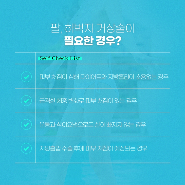 팔, 허벅지 거상수술이 필요한 경우?
피부 처짐이 심해 다이어트와 지방흡입이 소용없는 경우
급격한 체중변화로 피부 처짐이 있는 경우
운동과 식이요법으로도 살이 빠지지 않는 경우
지방흡입 수술 후에 피부 처짐이 예상되는 경우