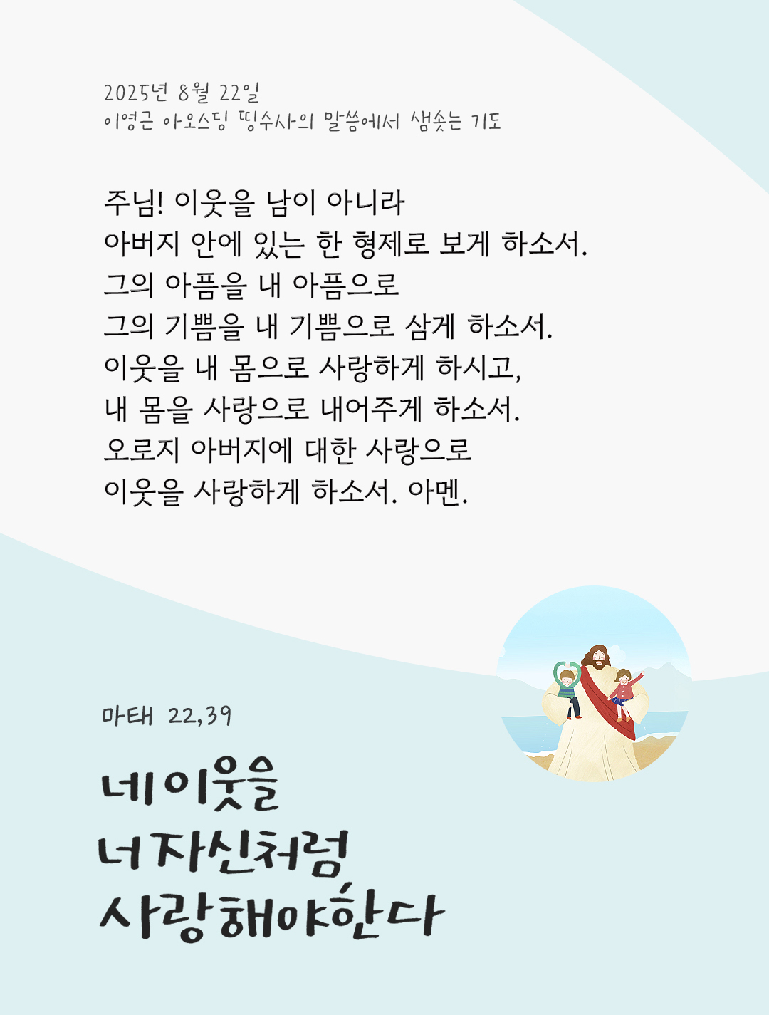 주님! 이웃을 남이 아니라 아버지 안에 있는 한 형제로 보게 하소서. 그의 아픔을 내 아픔으로, 그의 기쁨을 내 기쁨으로 삼게 하소서. 이웃을 내 몸으로 사랑하게 하시고, 내 몸을 사랑으로 내어주게 하소서. 오로지 아버지에 대한 사랑으로 이웃을 사랑하게 하소서. 아멘. by 이영근 아오스딩 신부 띵수사의 말씀에서 샘솟는 기도(말샘기도)