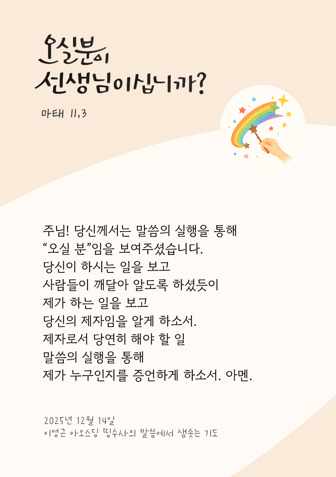 주님! 당신께서는 말씀의 실행을 통해 &ldquo;오실 분&rdquo;임을 보여주셨습니다. 당신이 하시는 일을 보고 사람들이 깨달아 알도록 하셨듯이 제가 하는 일을 보고 당신의 제자임을 알게 하소서. 제자로서 당연히 해야 할 일, 말씀의 실행을 통해 제가 누구인지를 증언하게 하소서. 아멘. by 이영근 아오스딩 신부 띵수사의 말씀에서 샘솟는 기도(말샘기도)