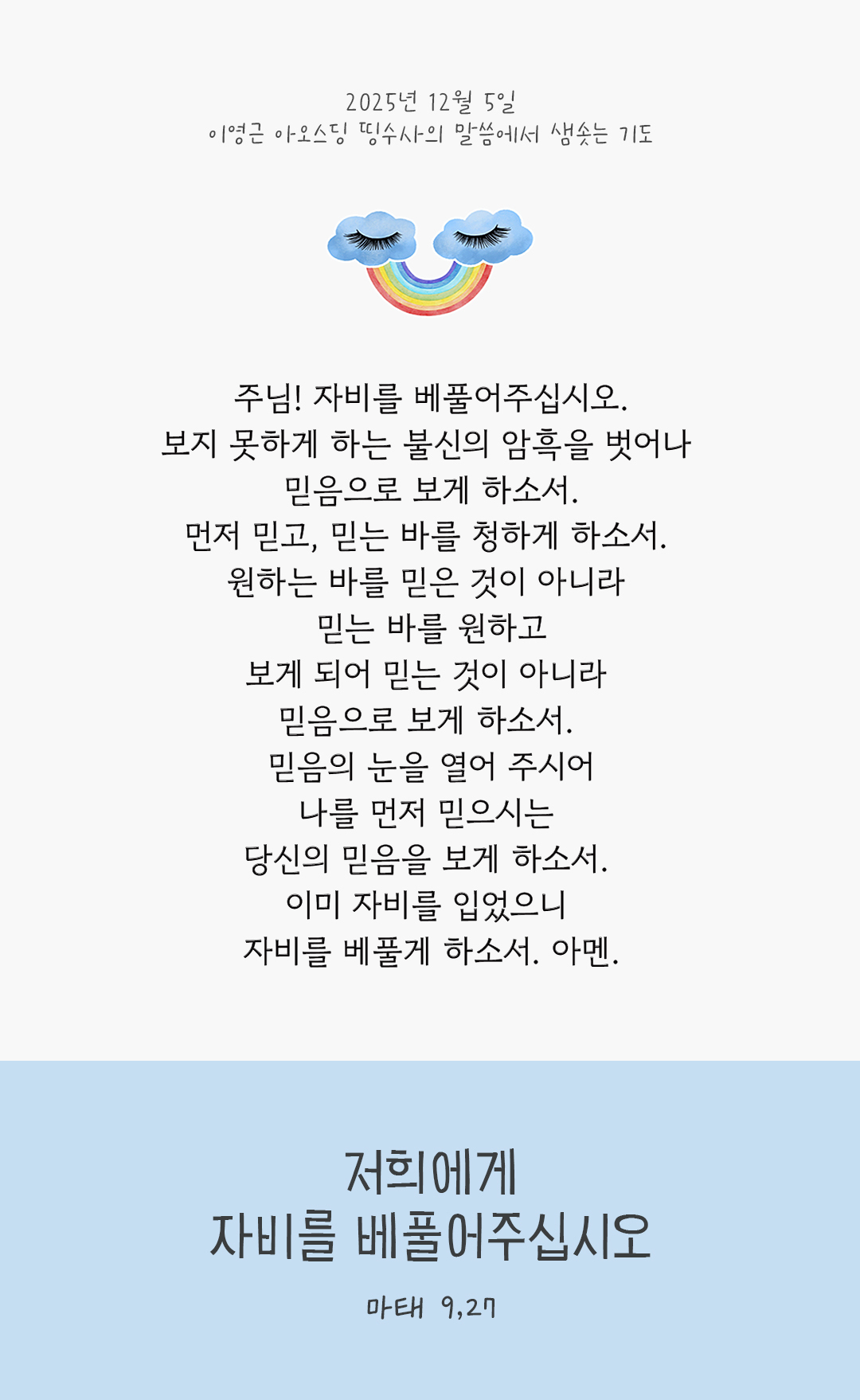 주님! 자비를 베풀어주십시오. 보지 못하게 하는 불신의 암흑을 벗어나 믿음으로 보게 하소서. 먼저 믿고, 믿는 바를 청하게 하소서. 원하는 바를 믿은 것이 아니라 믿는 바를 원하고, 보게 되어 믿는 것이 아니라 믿음으로 보게 하소서. 믿음의 눈을 열어 주시어, 나를 먼저 믿으시는 당신의 믿음을 보게 하소서. 이미 자비를 입었으니 자비를 베풀게 하소서. 아멘. by 이영근 아오스딩 신부 띵수사의 말씀에서 샘솟는 기도(말샘기도)