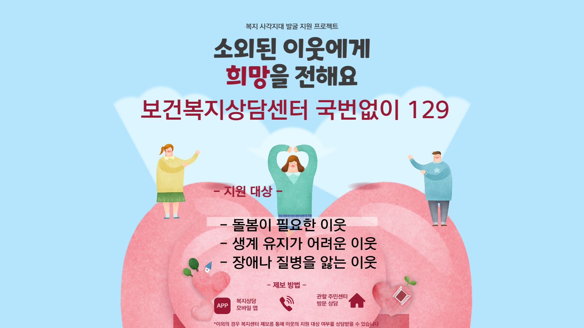 긴급복지지원 사업은 힘든 이웃에게 새 희망을 줍니다. 지원이 필요한 사람들에게 보건복지상담센터 129번을 알려 주세요.
