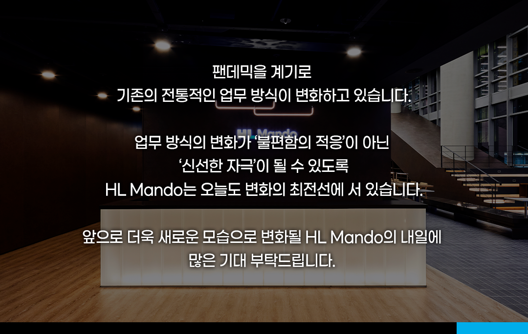팬데믹을 계기로 기존의 전통적인 업무 방식이 변화하고 있습니다. 

업무 방식의 변화가 &#39;불편함의 적응&#39;이 아닌 &#39;신선한 자극&#39;이 될 수 있도록 HL Mando는 오늘도 변화의 최전선에 서 있습니다. 

앞으로 더욱 새로운 모습으로 변화될 HL Mando의 내일에 많은 기대 부탁드립니다.
