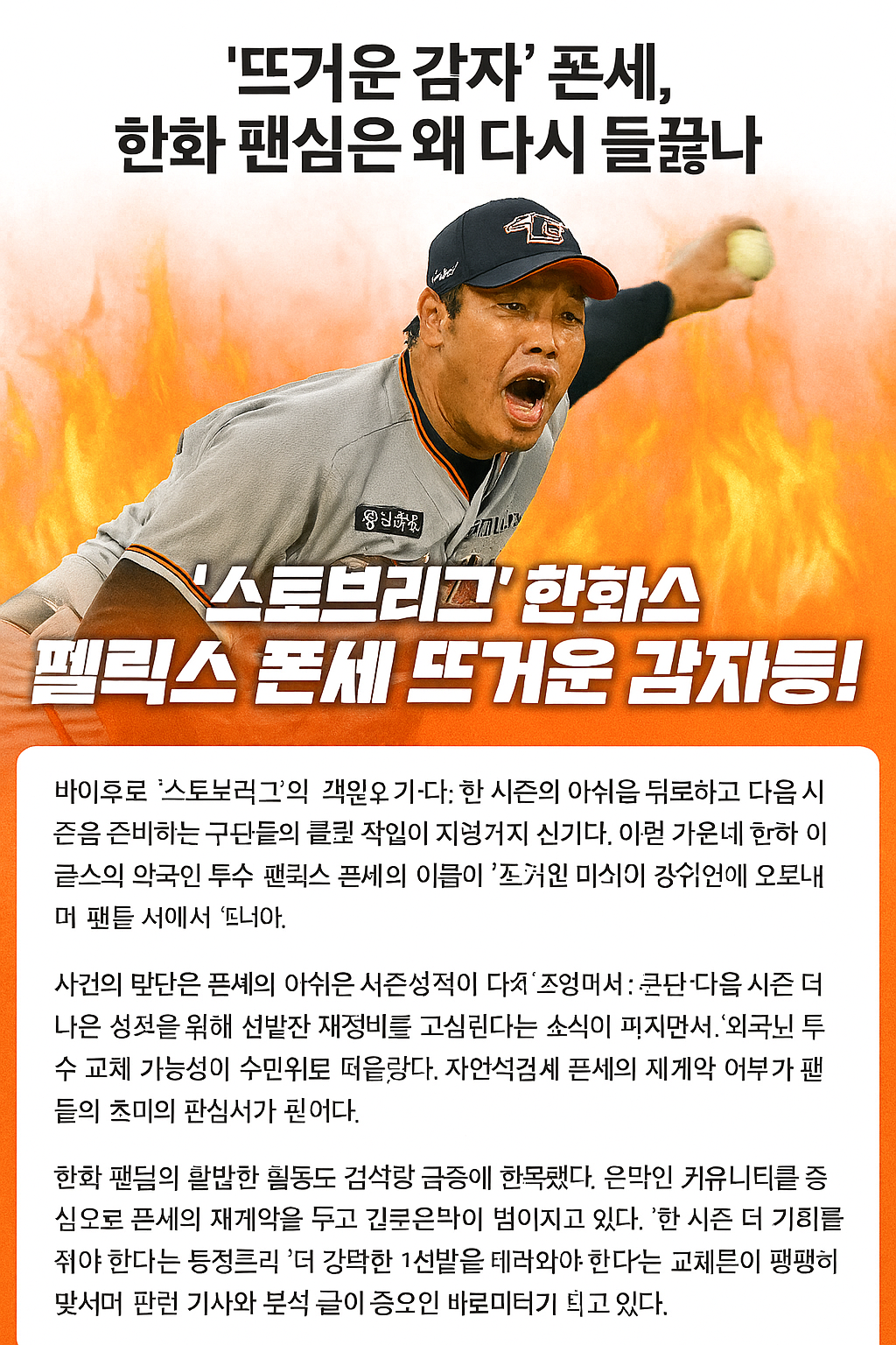 바야흐로 '스토브리그'의 계절이 다가오고 있다. 한 시즌의 아쉬움을 뒤로하고 다음 시즌을 준비하는 구단들의 물밑 작업이 치열해지는 시기다. 이런 가운데 한화 이글스의 외국인 투수 펠릭스 폰세의 이름이 스포츠 뉴스 검색어 상위권에 오르내리며 팬들 사이에서 '뜨거운 감자'가 됐다.
사건의 발단은 폰세의 아쉬운 시즌 성적이 다시 조명되면서부터다. 팬들의 기대 속에 합류했지만, 시즌 내내 안정적인 모습을 보여주지 못했다는 평가가 지배적이다. 특히 팀이 연패에 빠졌을 때 에이스로서 흐름을 끊어주는 역할이 부족했다는 지적이 잇따랐다.
여기에 팀의 선발 로테이션 변화와 개편 소식이 맞물렸다. 구단이 다음 시즌 더 나은 성적을 위해 선발진 재정비를 고심한다는 소식이 퍼지면서, 외국인 투수 교체 가능성이 수면 위로 떠올랐다. 자연스럽게 폰세의 재계약 여부가 팬들의 초미의 관심사가 된 것이다.
한화 팬덤의 활발한 활동도 검색량 급증에 한몫했다. 온라인 커뮤니티를 중심으로 폰세의 재계약을 두고 갑론을박이 벌어지고 있다. "한 시즌 더 기회를 줘야 한다"는 동정론과 "더 강력한 1선발을 데려와야 한다"는 교체론이 팽팽히 맞서며 관련 기사와 분석 글이 쏟아지는 상황이다.
KBO리그에서 외국인 선수의 비중은 절대적이다. 특히 하위권 탈출을 목표로 하는 한화 이글스에게는 '확실한 카드'가 절실하다. 폰세를 둘러싼 논란은 단순한 선수 한 명의 거취 문제를 넘어, 팀의 내년 시즌 성패를 가늠할 중요한 바로미터가 되고 있다. 구단의 선택에 팬들의 이목이 집중되고 있다.