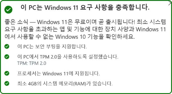 이 PC는 Windows 11 요구 사항을 충족합니다.
좋은 소식 - Windows 11은 무료이며 곧 출시됩니다! 최소 시스템 요구 사항을 초과하는 앱 및 기능에 대한 장치 사양과 Windows 11에서 사용할 수 없는 Windows 10 기능을 확인하세요.
이 PC는 보안 부팅을 지원합니다.
이 PC에서 TPM 2.0을 사용하도록 설정했습니다.
ΤΡM: TPM 2.0
프로세서는 Windows 11에 지원됩니다.
최소 4GB의 시스템 메모리(RAM)가 있습니다.