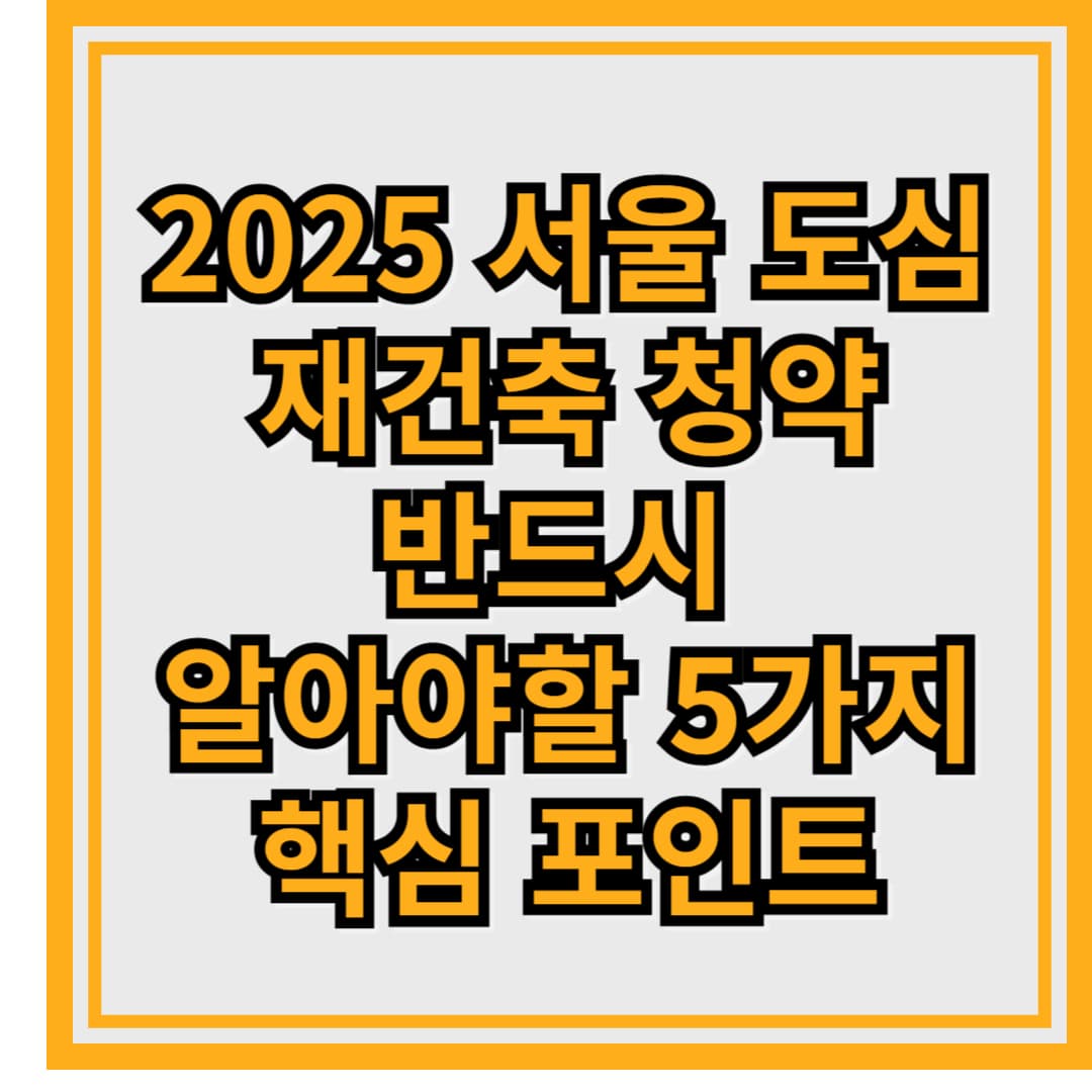 2025 서울 도심 재건축 청약 전략 – 반드시 알아야 할 5가지 핵심 포인트
