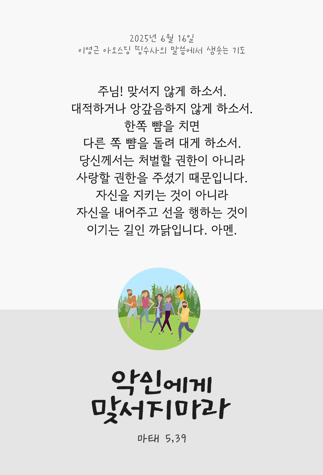 주님! 맞서지 않게 하소서. 대적하거나 앙갚음하지 않게 하소서. 한쪽 뺨을 치면 다른 쪽 뺨을 돌려 대게 하소서. 당신께서는 처벌할 권한이 아니라 사랑할 권한을 주셨기 때문입니다. 자신을 지키는 것이 아니라 자신을 내어주고 선을 행하는 것이 이기는 길인 까닭입니다. 아멘. by 이영근 아오스딩 신부 띵수사의 말씀에서 샘솟는 기도(말샘기도)