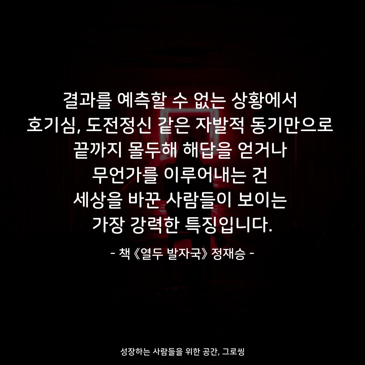 결과를 예측할 수 없는 상황에서
호기심, 도전정신 같은 자발적 동기만으로
끝까지 몰두해 해답을 얻거나
무언가를 이루어내는 건
세상을 바꾼 사람들이 보이는
가장 강력한 특징입니다.