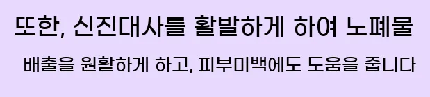 또한, 신진대사를 활발하게 하여 노폐물 배출을 원활하게 하고, 피부미백에도 도움을 줍니다