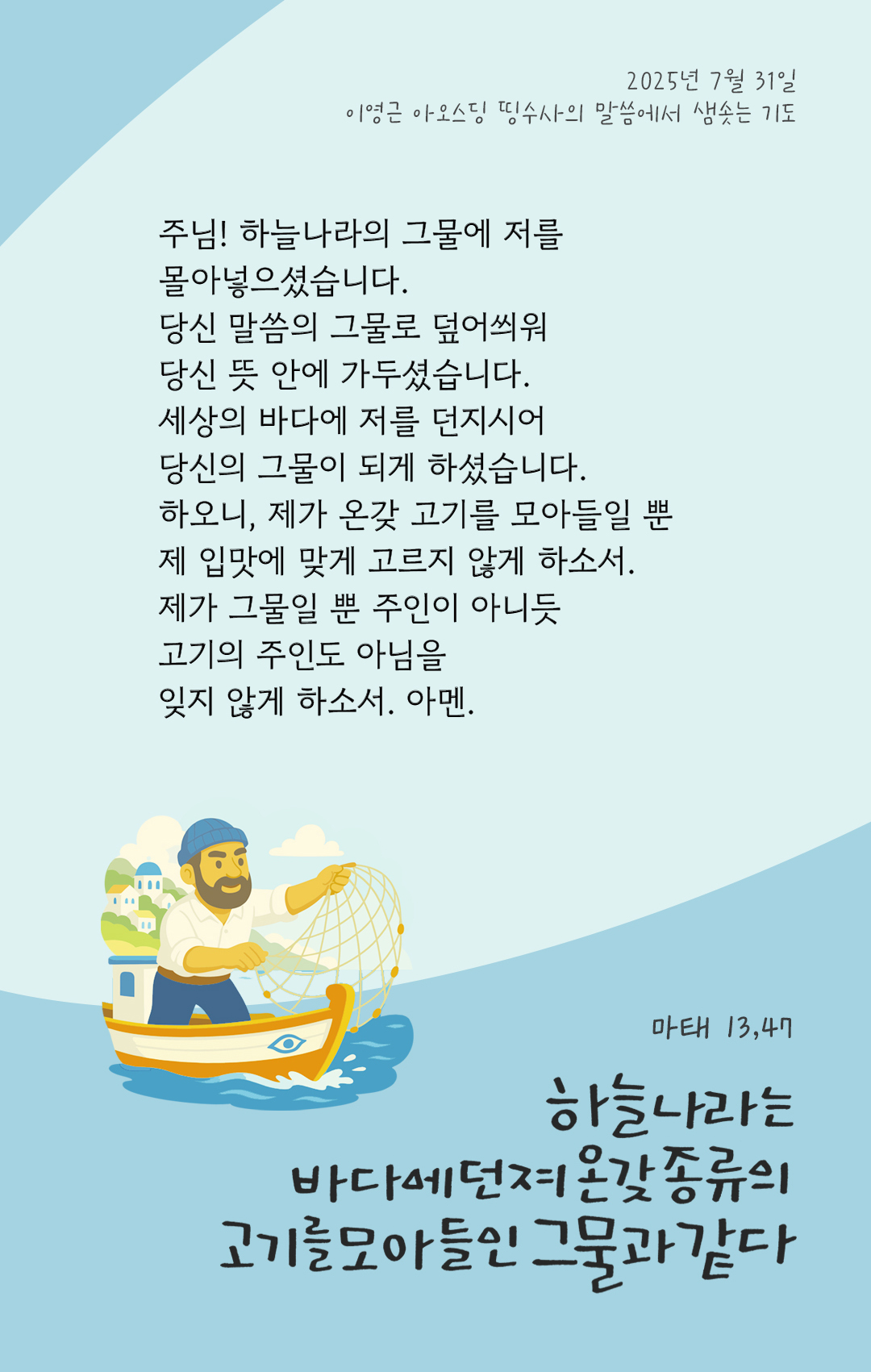 주님! 하늘나라의 그물에 저를 몰아넣으셨습니다. 당신 말씀의 그물로 덮어씌워 당신 뜻 안에 가두셨습니다. 세상의 바다에 저를 던지시어, 당신의 그물이 되게 하셨습니다. 하오니, 제가 온갖 고기를 모아들일 뿐, 제 입맛에 맞게 고르지 않게 하소서. 제가 그물일 뿐, 주인이 아니듯 고기의 주인도 아님을 잊지 않게 하소서. 아멘. by 이영근 아오스딩 신부 띵수사의 말씀에서 샘솟는 기도(말샘기도)