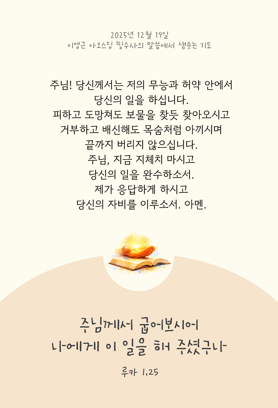 주님! 당신께서는 저의 무능과 허약 안에서 당신의 일을 하십니다. 피하고 도망쳐도 보물을 찾듯 찾아오시고, 거부하고 배신해도 목숨처럼 아끼시며 끝까지 버리지 않으십니다. 주님, 지금 지체치 마시고, 당신의 일을 완수하소서. 제가 응답하게 하시고, 당신의 자비를 이루소서. 아멘. by 이영근 아오스딩 신부 띵수사의 말씀에서 샘솟는 기도(말샘기도)