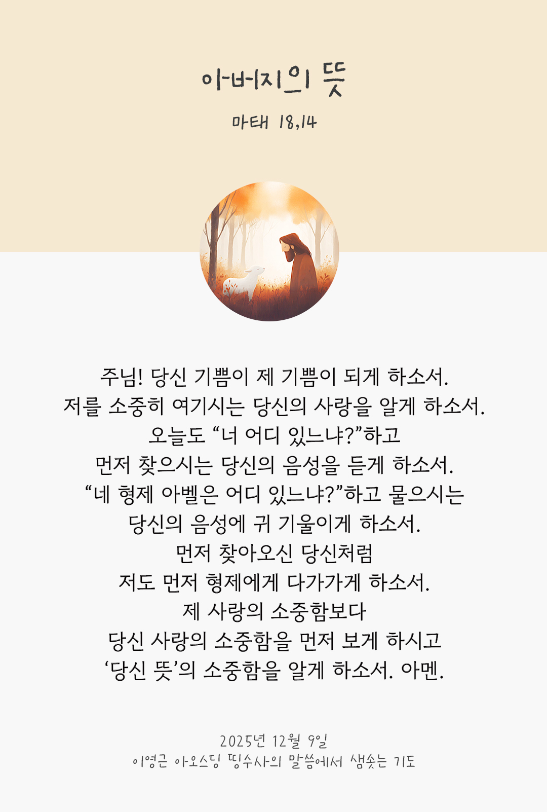 주님! 당신 기쁨이 제 기쁨이 되게 하소서. 저를 소중히 여기시는 당신의 사랑을 알게 하소서. 오늘도 “너 어디 있느냐?”하고 먼저 찾으시는 당신의 음성을 듣게 하소서. “네 형제 아벨은 어디 있느냐?”하고 물으시는 당신의 음성에 귀 기울이게 하소서. 먼저 찾아오신 당신처럼, 저도 먼저 형제에게 다가가게 하소서. 제 사랑의 소중함보다 당신 사랑의 소중함을 먼저 보게 하시고, ‘당신 뜻’의 소중함을 알게 하소서. 아멘. by 이영근 아오스딩 신부 띵수사의 말씀에서 샘솟는 기도(말샘기도)