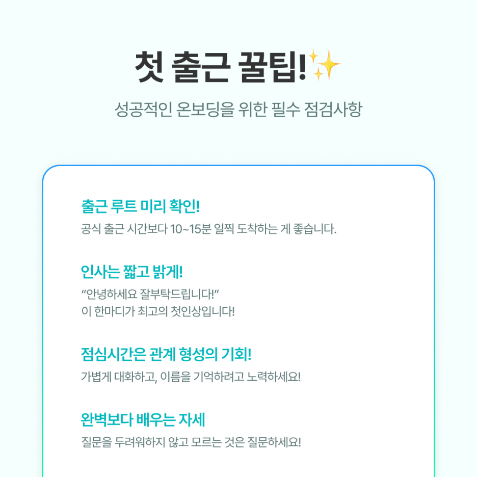 1. 출근 루트는 미리 확인하세요

공식 출근 시간보다 10~15분 일찍 도착하는 게 좋습니다.

👉 떨리는 첫 출근인 만큼

여유 있게 움직이는 게 긴장을 줄여줍니다.



2. 인사는 짧고 밝게

&ldquo;안녕하세요, 잘 부탁드립니다.&rdquo;

👉이 한마디가 최고의 첫인상입니다.



3. 점심시간은 관계 형성의 기회

보통 팀에서 신입사원을 점심에 초대합니다.

이때 가볍게 대화하고, 이름을 기억하려고 노력하세요.

👉 아이스브레이킹이 가능한 질문들을 생각해가면 좋습니다!