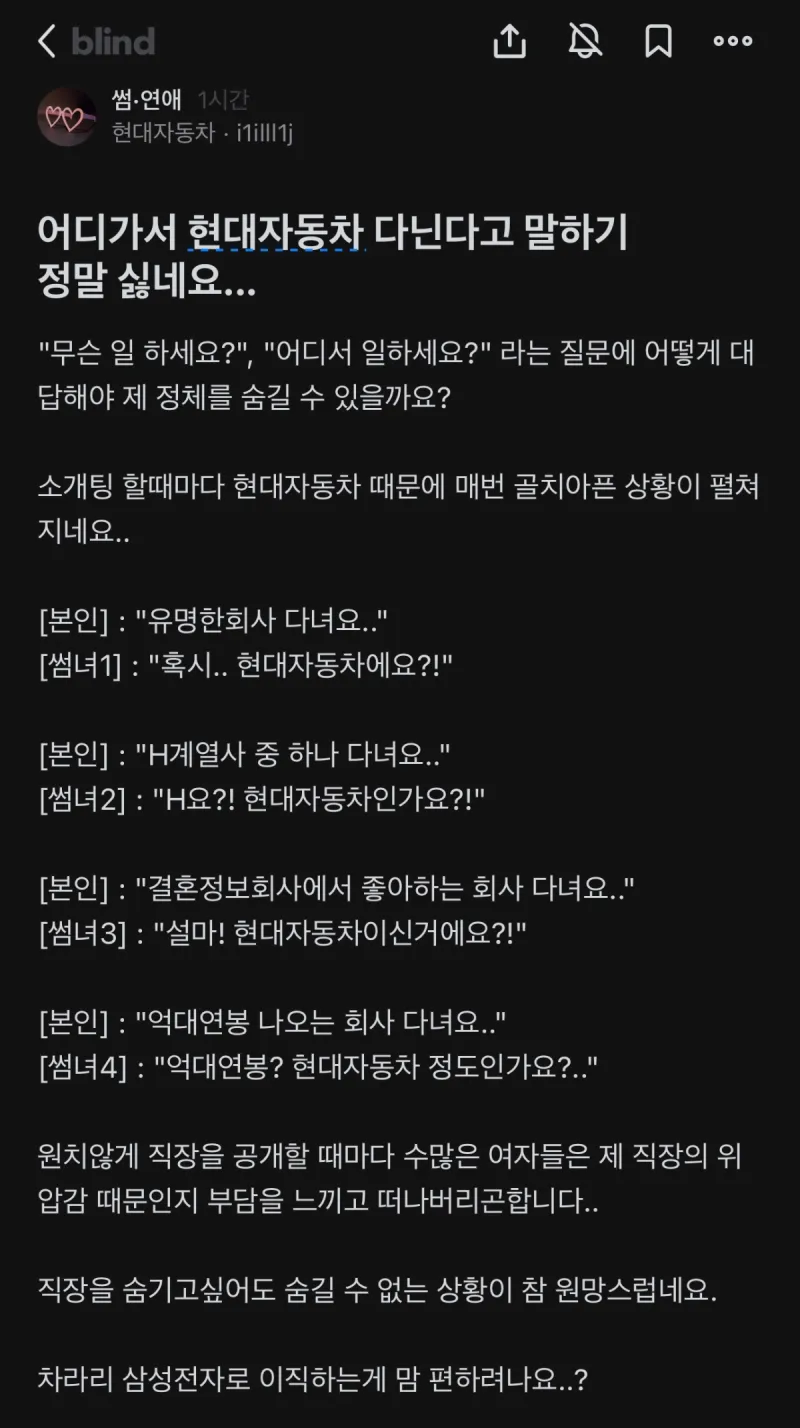 어디가서 현대자동차 다닌다고 말하기 정말 싫네요...
000
&quot;무슨 일 하세요?&quot;&#44; &quot;어디서 일하세요?&quot; 라는 질문에 어떻게 대 답해야 제 정체를 숨길 수 있을까요?
소개팅 할때마다 현대자동차 때문에 매번 골치아픈 상황이 펼쳐 지네요..
[본인] : &quot;유명한회사 다녀요..&quot;
[썸녀1] : &quot;혹시.. 현대자동차에요?!&quot;
[본인] : &quot;H계열사 중 하나 다녀요..&quot;
[썸녀2] : &quot;H요?! 현대자동차인가요?!&quot;
[본인]: &quot;결혼정보회사에서 좋아하는 회사 다녀요..&quot;
[썸녀3] : &quot;설마! 현대자동차이신거에요?!&quot;
[본인] : &quot;억대연봉 나오는 회사 다녀요..&quot;
[썸녀4]: &quot;억대연봉? 현대자동차 정도인가요?..&quot;
원치않게 직장을 공개할 때마다 수많은 여자들은 제 직장의 위 압감 때문인지 부담을 느끼고 떠나버리곤합니다..
직장을 숨기고싶어도 숨길 수 없는 상황이 참 원망스럽네요.
차라리 삼성전자로 이직하는게 맘 편하려나요..?