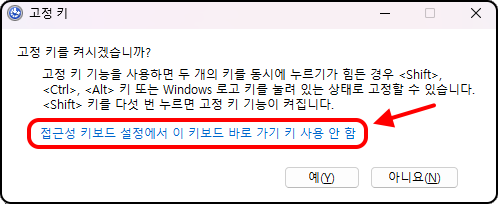 고정 키를 켜시겠습니까?
고정 키 기능을 사용하면 두 개의 키를 동시에 누르기가 힘든 경우 &lt;Shift&gt;, &lt;Ctrl&gt; , &lt;Alt&gt; 키 또는 Windows 로고 키를 눌려 있는 상태로 고정할 수 있습니다.
&lt;Shift&gt; 키를 다섯 번 누르면 고정 키 기능이 켜집니다.

접근성 키보드 설정에서 이 키보드 바로 가기 키 사용 안 함

예, 아니오