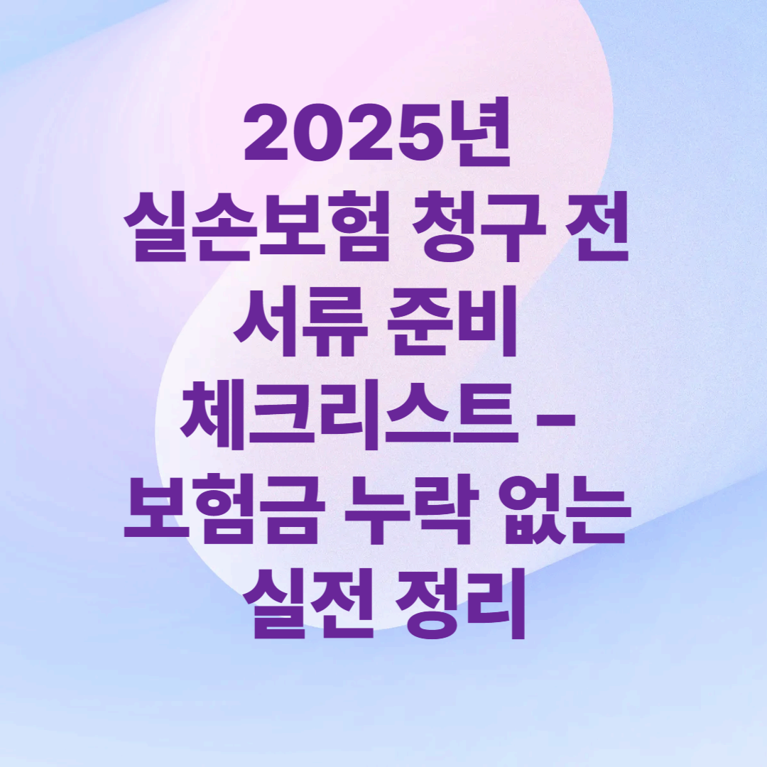 2025년 실손보험 청구 전 서류 준비 체크리스트 – 보험금 누락 없는 실전 정리