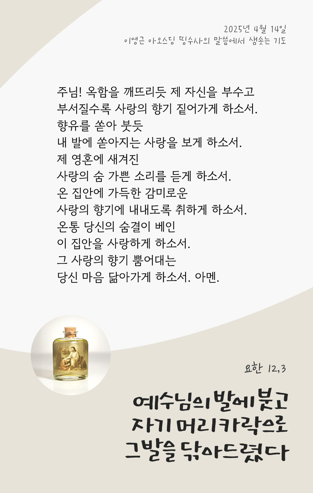 주님! 옥함을 깨뜨리듯 제 자신을 부수고, 부서질수록 사랑의 향기 짙어가게 하소서. 향유를 쏟아 붓듯, 내 발에 쏟아지는 사랑을 보게 하소서. 제 영혼에 새겨진, 사랑의 숨 가쁜 소리를 듣게 하소서. 온 집안에 가득한, 감미로운 사랑의 향기에 내내도록 취하게 하소서. 온통 당신의 숨결이 베인, 이 집안을 사랑하게 하소서. 그 사랑의 향기 뿜어대는 당신 마음 닮아가게 하소서. 아멘.