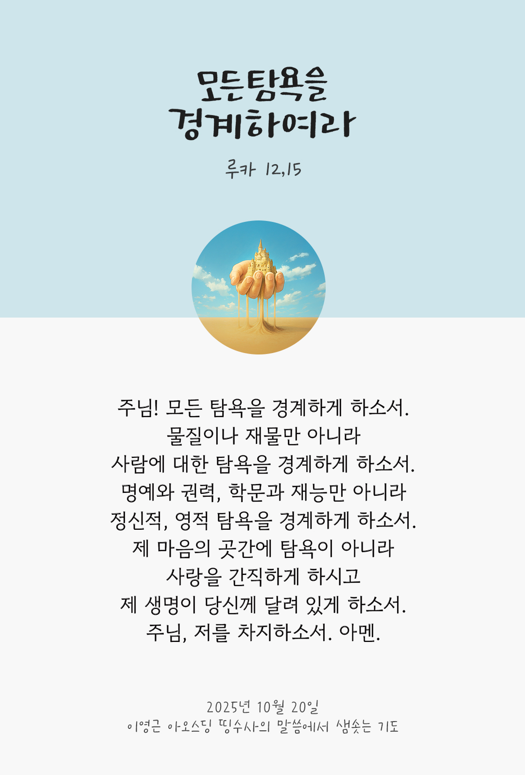 주님! 모든 탐욕을 경계하게 하소서. 물질이나 재물만 아니라, 사람에 대한 탐욕을 경계하게 하소서. 명예와 권력, 학문과 재능만 아니라, 정신적, 영적 탐욕을 경계하게 하소서. 제 마음의 곳간에 탐욕이 아니라 사랑을 간직하게 하시고, 제 생명이 당신께 달려 있게 하소서. 주님, 저를 차지하소서. 아멘. by 이영근 아오스딩 신부 띵수사의 말씀에서 샘솟는 기도(말샘기도)