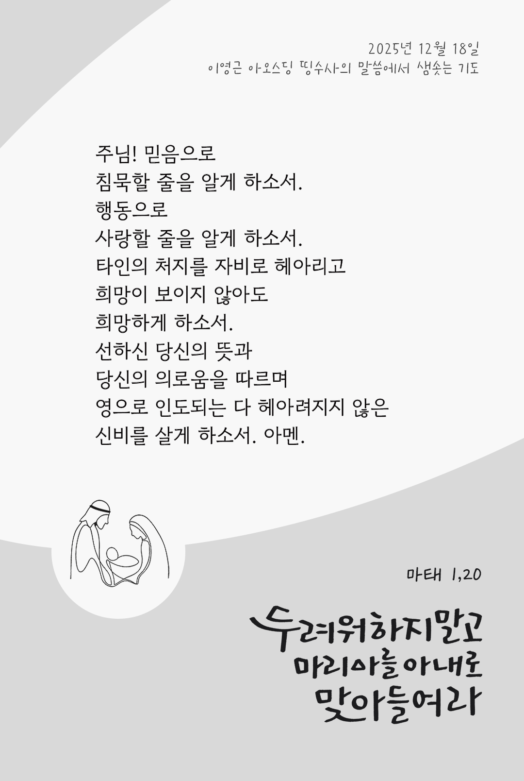 주님, 믿음으로 침묵할 줄을 알게 하소서. 행동으로 사랑할 줄을 알게 하소서. 타인의 처지를 자비로 헤아리고, 희망이 보이지 않아도 희망하게 하소서. 선하신 당신의 뜻과 당신의 의로움을 따르며, 영으로 인도되는 다 헤아려지지 않은 신비를 살게 하소서. 아멘. by 이영근 아오스딩 신부 띵수사의 말씀에서 샘솟는 기도(말샘기도)