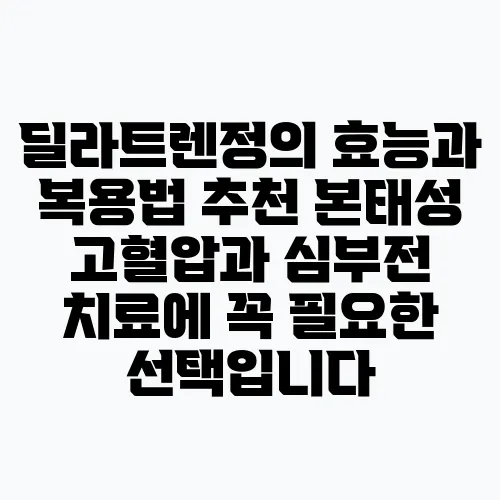 딜라트렌정의 효능과 복용법 추천 본태성 고혈압과 심부전 치료에 꼭 필요한 선택입니다