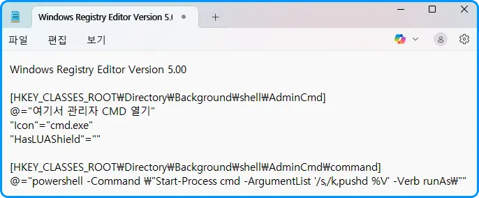 Notepad
파일 편집 보기

Windows Registry Editor Version 5.00

[HKEY_CLASSES_ROOT\Directory\Background\shell\AdminCmd]
@="여기서 관리자 CMD 열기"
"Icon"="cmd.exe"
"HasLUAShield"=""

[HKEY_CLASSES_ROOT\Directory\Background\shell\AdminCmd\command]
@="powershell -Command \"Start-Process cmd -ArgumentList '/s,/k,pushd %V' -Verb runAs\""