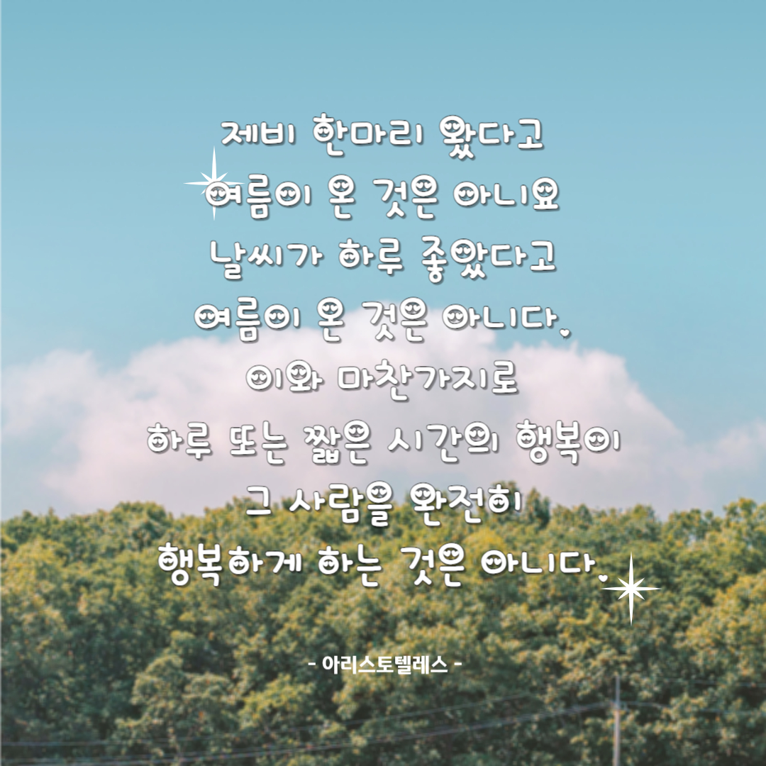 하루명언_아리스토텔레스
제비 한마리 왔다고 여름이 온 것은 아니요
날씨가 하루 좋았다고 여름이 온 것은 아니다.
이와 마찬가지로 하루 또는 짧은 시간의 행복이 
그 사람을 완전히 행복하게 하는 것은 아니다.