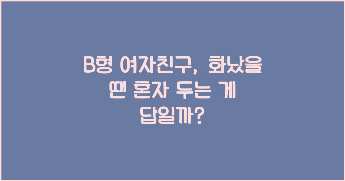 B형 여자친구, 화났을 땐 혼자 두는 게 답일까?