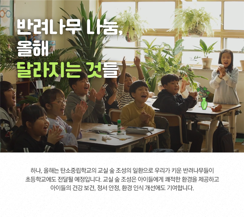 반려나무 나눔, 올해 달라지는 것들. 하나, 올해는 탄소중립학교의 교실 숲 조성의 일환으로 우리가 키운 반려나무들이 초등학교에도 전달될 예정입니다. 교실 숲 조성은 아이들에게 쾌적한 환경을 제공하고 아이들의 건강 보건, 정서 안정, 환경 인식 개선에도 기여합니다.