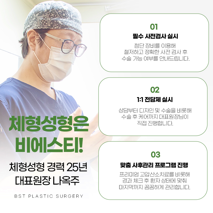 체형성형은 왜 비에스티 일까요? 
1. 필수 사전 검사 실시 : 첨단 장비를 이용해 철저하고 정확한 사전검사 후 수술 가능 여부를 안내드립니다.
2. 1:1 전담제 실시 : 상담부터 디자인 및 수술을 비롯해 수술 후 케어까지 대표원장님이 직접 진행합니다.
3. 맞춤 사후관리 프로그램 진행 : 프리미엄 고압산소치료를 비롯해 경과 체크 후 환자 상태에 맞춰 마지막까지 꼼꼼하게 관리합니다.