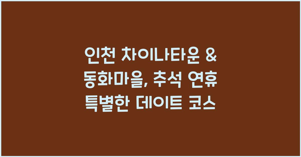 인천 차이나타운 & 동화마을: 추석 연휴 이색 데이트 코스 추천