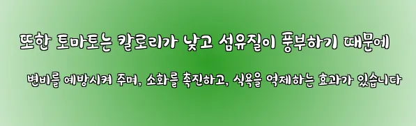  또한 토마토는 칼로리가 낮고 섬유질이 풍부하기 때문에 변비를 예방시켜 주며, 소화를 촉진하고, 식욕을 억제하는 효과가 있습니다