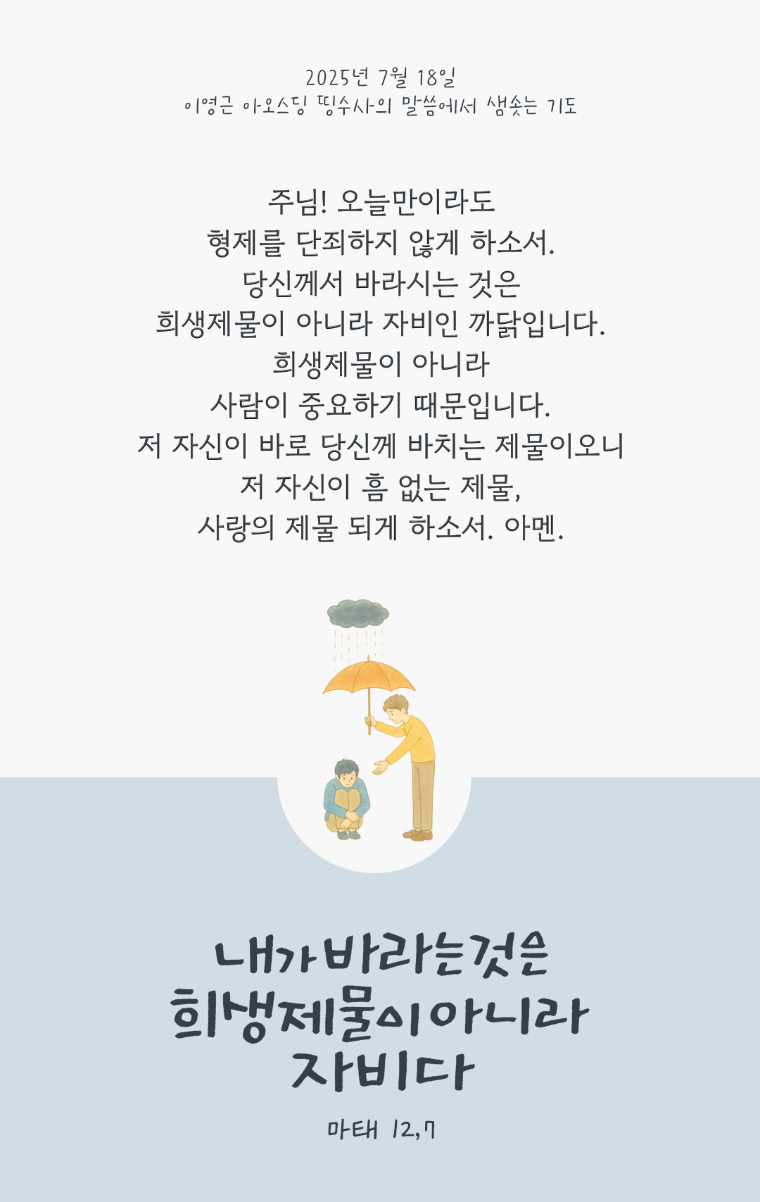 주님! 오늘만이라도 형제를 단죄하지 않게 하소서. 당신께서 바라시는 것은 희생제물이 아니라 자비인 까닭입니다. 희생제물이 아니라 사람이 중요하기 때문입니다. 저 자신이 바로 당신께 바치는 제물이오니 저 자신이 흠 없는 제물, 사랑의 제물 되게 하소서. 아멘. by 이영근 아오스딩 신부 띵수사의 말씀에서 샘솟는 기도(말샘기도)