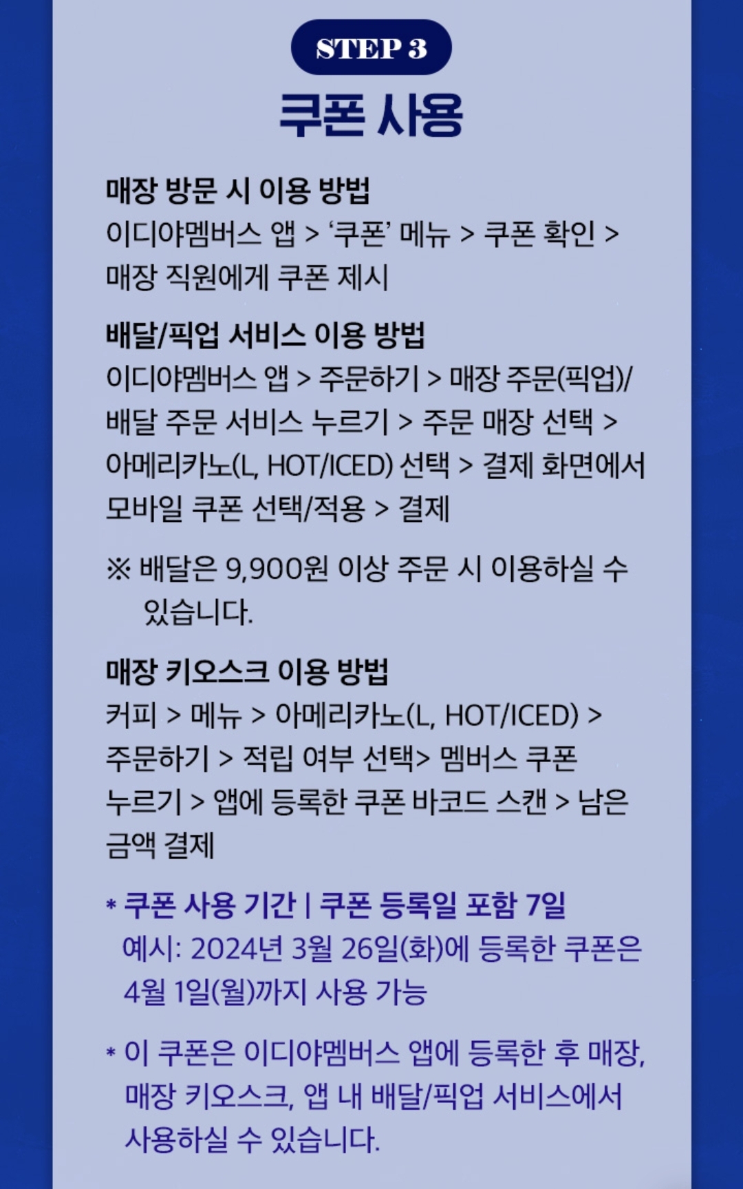 쿠폰 사용 방법
① 매장 방문 시: 이디야멤버스 앱 &gt; &#39;쿠폰&#39; 메뉴 &gt; 쿠폰 확인 &gt; 매장 직원에게 쿠폰 제시

② 배달/픽업 서비스 이용 시: 이디야멤버스 앱 &gt; 주문하기 &gt; 매장 주문(픽업)/배달 주문 서비스 누르기 &gt; 주문 매장 선택 &gt; 아메리카노(L&#44; HOT/ICED) 선택 &gt; 결제 화면에서 모바일 쿠폰 선택/적용 &gt; 결제

* 배달은 9&#44;900원 이상 주문 시 이용하실 수 있습니다.

③ 매장 키오스크 이용 시

커피 &gt; 메뉴 &gt; 아메리카노(L&#44; HOT/ICED) &gt; 주문하기 &gt; 적립 여부 선택&gt; 멤버스 쿠폰 누르기 &gt; 앱에 등록한 쿠폰 바코드 스캔 &gt; 남은 금액 결제