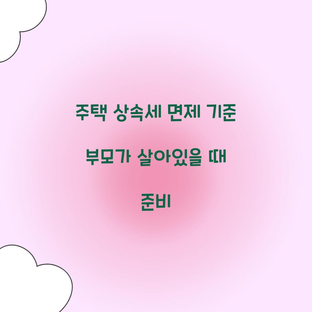 주택 상속세 면제 기준 부모가 살아있을 때 준비  